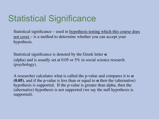 Statistical Significance
Statistical significance – used in hypothesis testing which this course does
not cover – is a method to determine whether you can accept your
hypothesis.
Statistical significance is denoted by the Greek letter α
(alpha) and is usually set at 0.05 or 5% in social science research
(psychology).
A researcher calculates what is called the p-value and compares it to α
(0.05), and if the p-value is less than or equal to α then the (alternative)
hypothesis is supported. If the p-value is greater than alpha, then the
(alternative) hypothesis is not supported (we say the null hypothesis is
supported).
 