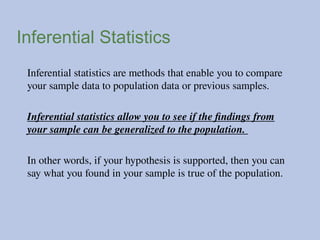 Inferential Statistics
Inferential statistics are methods that enable you to compare
your sample data to population data or previous samples.
Inferential statistics allow you to see if the findings from
your sample can be generalized to the population.
In other words, if your hypothesis is supported, then you can
say what you found in your sample is true of the population.
 