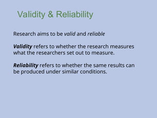 Validity & Reliability
Research aims to be valid and reliable
Validity refers to whether the research measures
what the researchers set out to measure.
Reliability refers to whether the same results can
be produced under similar conditions.
 