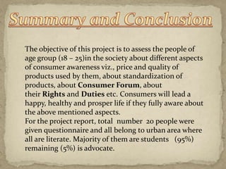 The objective of this project is to assess the people of
age group (18 – 25)in the society about different aspects
of consumer awareness viz., price and quality of
products used by them, about standardization of
products, about Consumer Forum, about
their Rights and Duties etc. Consumers will lead a
happy, healthy and prosper life if they fully aware about
the above mentioned aspects.
For the project report, total number 20 people were
given questionnaire and all belong to urban area where
all are literate. Majority of them are students (95%)
remaining (5%) is advocate.
 