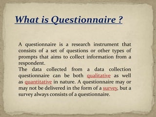 What is Questionnaire ?
A questionnaire is a research instrument that
consists of a set of questions or other types of
prompts that aims to collect information from a
respondent.
The data collected from a data collection
questionnaire can be both qualitative as well
as quantitative in nature. A questionnaire may or
may not be delivered in the form of a survey, but a
survey always consists of a questionnaire.
 