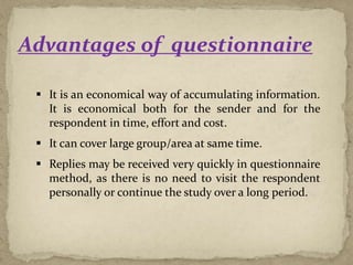 Advantages of questionnaire
 It is an economical way of accumulating information.
It is economical both for the sender and for the
respondent in time, effort and cost.
 It can cover large group/area at same time.
 Replies may be received very quickly in questionnaire
method, as there is no need to visit the respondent
personally or continue the study over a long period.
 