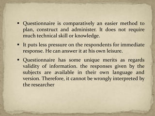  Questionnaire is comparatively an easier method to
plan, construct and administer. It does not require
much technical skill or knowledge.
 It puts less pressure on the respondents for immediate
response. He can answer it at his own leisure.
 Questionnaire has some unique merits as regards
validity of information. the responses given by the
subjects are available in their own language and
version. Therefore, it cannot be wrongly interpreted by
the researcher
 