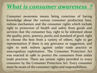 What is consumer awareness ?
Consumer awareness means being conscious of having
knowledge about the various consumer production laws,
redress mechanism and the consumer rights which include
right to protection of health and safety from goods and
services that the consumer buy, right to be informed about
the quality, price, potency, purity and standard of good, right
to choose the best from a variety of others, right to get
representation if there is any grievance or suggestion, and
right to seek redress against unfair trade practice or
unscrupulous exploitation. The Consumer Protection Act
was enacted in 1986 to protect the consumers from unfair
trade practices. There are certain rights provided to every
consumer by the Consumer Protection Act. Every consumer
must be aware of the consumer rights and responsibilities.
 