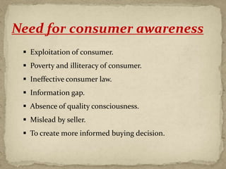 Need for consumer awareness
 Exploitation of consumer.
 Poverty and illiteracy of consumer.
 Ineffective consumer law.
 Information gap.
 Absence of quality consciousness.
 Mislead by seller.
 To create more informed buying decision.
 