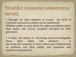 Need for consumer awareness
survey
 Through the data collected in survey, the level of
consumer awareness in public can be understood.
Whether public is aware about the rights provided to them,
their duties and various remedies provided for their
grievances.
 It helps the society in becoming more knowledgeable
about their rights and products . it
also helps the consumer to know about taxes implemented
on products and their quality and expiration and
manufacturing dates etc.
 