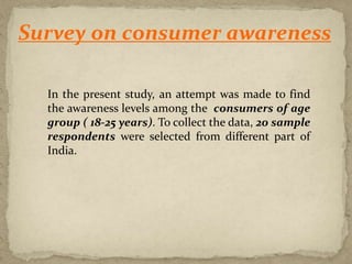 In the present study, an attempt was made to find
the awareness levels among the consumers of age
group ( 18-25 years). To collect the data, 20 sample
respondents were selected from different part of
India.
Survey on consumer awareness
 