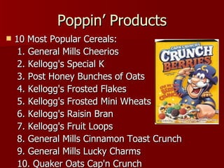 Poppin’ Products 10 Most Popular Cereals: 1. General Mills Cheerios 2. Kellogg's Special K 3. Post Honey Bunches of Oats 4. Kellogg's Frosted Flakes 5. Kellogg's Frosted Mini Wheats 6. Kellogg's Raisin Bran 7. Kellogg's Fruit Loops 8. General Mills Cinnamon Toast Crunch 9. General Mills Lucky Charms 10. Quaker Oats Cap'n Crunch 