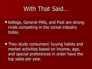 With That Said… Kellogs, General Mills, and Post are strong rivals competing in the cereal industry today. They study consumers’ buying habits and market activities based on income, age, and special preferences in order have the top sales per year. 