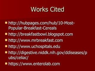 Works Cited http://hubpages.com/hub/10-Most-Popular-Breakfast-Cereals http://breakfastbowl.blogspot.com http://www.mrbreakfast.com http://www.uchospitals.edu http://digestive.niddk.nih.gov/ddiseases/pubs/celiac/ https://www.enterolab.com 