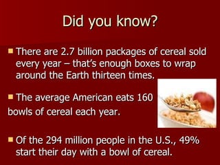 Did you know? There are 2.7 billion packages of cereal sold every year – that’s enough boxes to wrap around the Earth thirteen times. The average American eats 160  bowls of cereal each year.  Of the 294 million people in the U.S., 49% start their day with a bowl of cereal.  