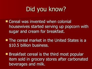 Did you know? Cereal was invented when colonial housewives started serving up popcorn with sugar and cream for breakfast.  The cereal market in the United States is a $10.5 billion business. Breakfast cereal is the third most popular item sold in grocery stores after carbonated beverages and milk.  