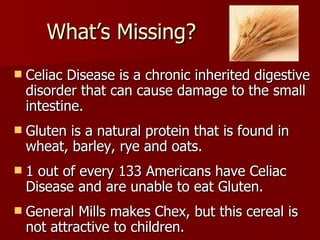 What’s Missing? Celiac Disease is a chronic inherited digestive disorder that can cause damage to the small intestine.  Gluten is a natural protein that is found in wheat, barley, rye and oats.  1 out of every 133 Americans have Celiac Disease and are unable to eat Gluten. General Mills makes Chex, but this cereal is not attractive to children. 