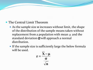  The Central Limit Theorem
    As the sample size n increases without limit, the shape
     of the distribution of the sample means taken without
     replacement from a population with mean and the
     standard deviation will approach a normal
     distribution.
    If the sample size is sufficiently large the below formula
     will be used.
                            X
                        z

                                n
 