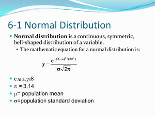 6-1 Normal Distribution
 Normal distribution is a continuous, symmetric,
 bell-shaped distribution of a variable.
   The mathematic equation for a normal distribution is:

                     (X   ) 2 /( 2   2
                                         )
                 e
             y
                          2
 e 2.718
   3.14
 = population mean
 =population standard deviation
 