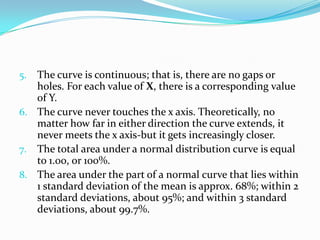 5. The curve is continuous; that is, there are no gaps or
   holes. For each value of X, there is a corresponding value
   of Y.
6. The curve never touches the x axis. Theoretically, no
   matter how far in either direction the curve extends, it
   never meets the x axis-but it gets increasingly closer.
7. The total area under a normal distribution curve is equal
   to 1.00, or 100%.
8. The area under the part of a normal curve that lies within
   1 standard deviation of the mean is approx. 68%; within 2
   standard deviations, about 95%; and within 3 standard
   deviations, about 99.7%.
 