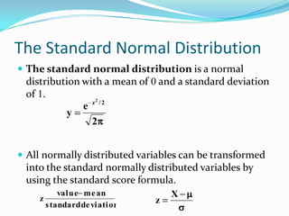 The Standard Normal Distribution
 The standard normal distribution is a normal
 distribution with a mean of 0 and a standard deviation
 of 1.
                z2 / 2
              e
          y
                2


 All normally distributed variables can be transformed
 into the standard normally distributed variables by
 using the standard score formula.
            value m e an           X
    z                          z
        s tandard de viation
 