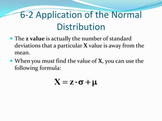 6-2 Application of the Normal
             Distribution
 The z value is actually the number of standard
  deviations that a particular X value is away from the
  mean.
 When you must find the value of X, you can use the
  following formula:

                  X     z
 