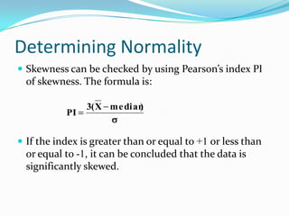 Determining Normality
 Skewness can be checked by using Pearson’s index PI
  of skewness. The formula is:

                3( X me dian
                           )
           PI


 If the index is greater than or equal to +1 or less than
  or equal to -1, it can be concluded that the data is
  significantly skewed.
 