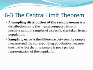 6-3 The Central Limit Theorem
 A sampling distribution of the sample means is a
  distribution using the means computed from all
  possible random samples of a specific size taken from a
  population.
 Sampling error is the difference between the sample
  measure and the corresponding population measure
  due to the fact that the sample is not a perfect
  representation of the population.
 