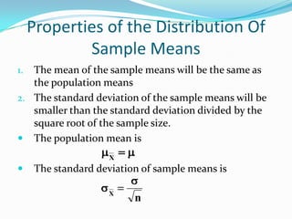 Properties of the Distribution Of
             Sample Means
1. The mean of the sample means will be the same as
   the population means
2. The standard deviation of the sample means will be
   smaller than the standard deviation divided by the
   square root of the sample size.
 The population mean is
                     X
     The standard deviation of sample means is

                     X
                           n
 