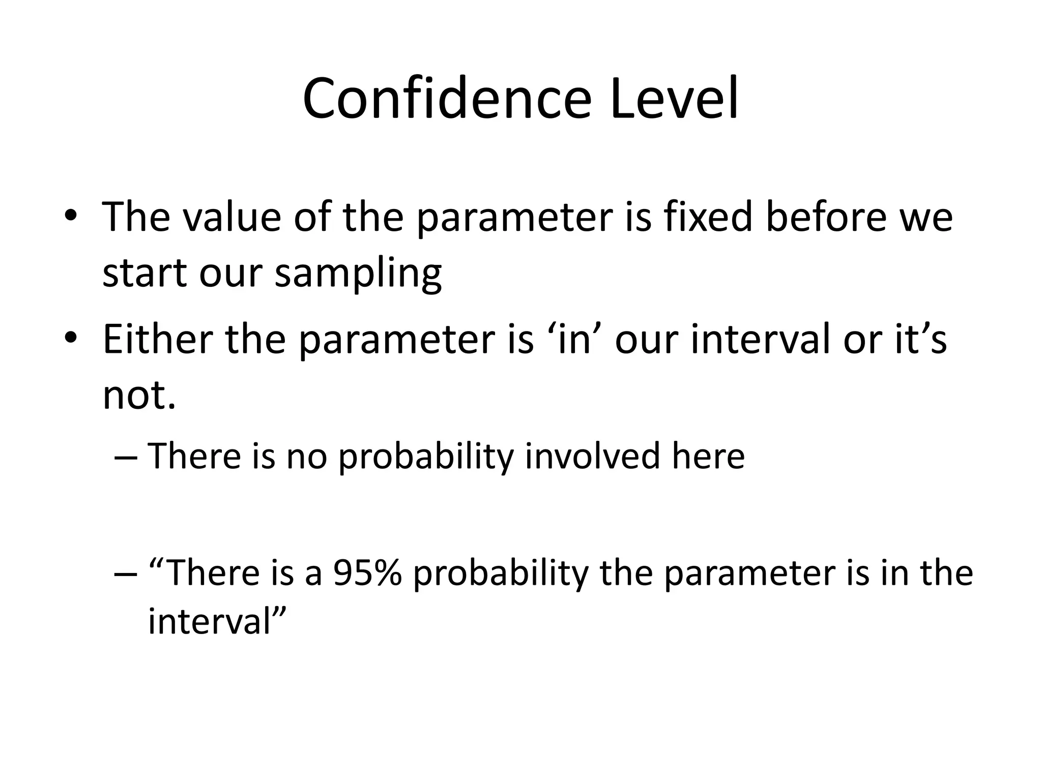Confidence LevelThe value of the parameter is fixed before we start our samplingEither the parameter is ‘in’ our interval or it’s not.There is no probability involved here“There is a 95% probability the parameter is in the interval”