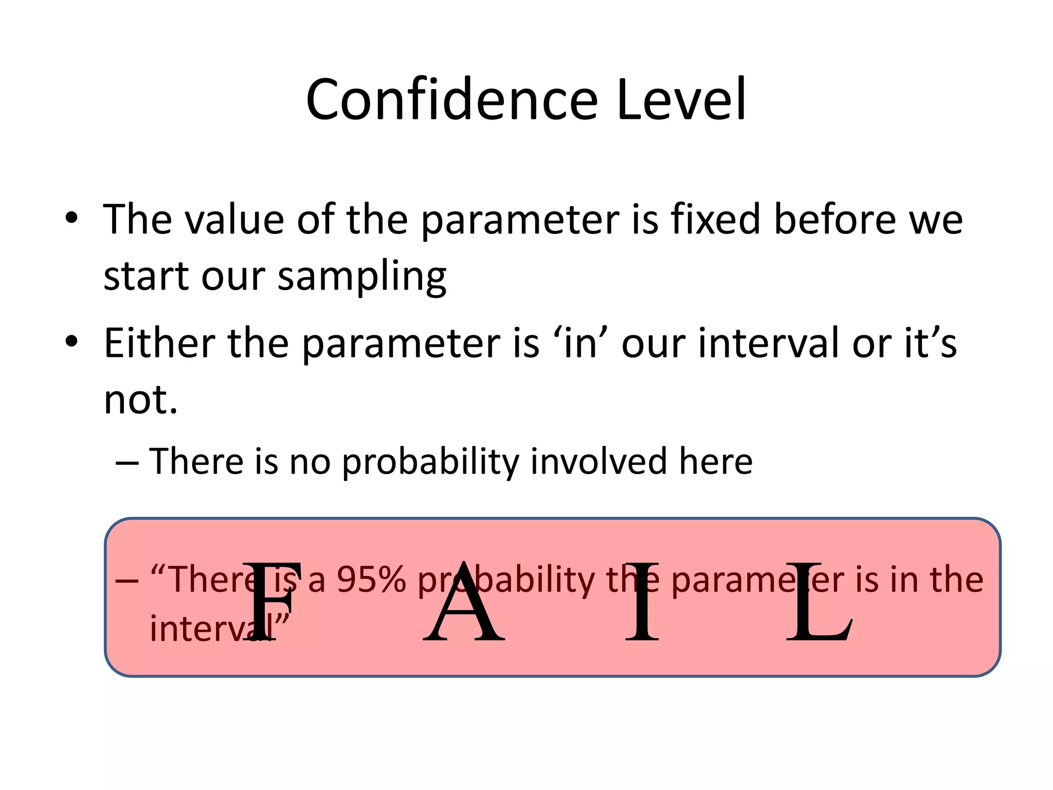 Confidence LevelThe value of the parameter is fixed before we start our samplingEither the parameter is ‘in’ our interval or it’s not.There is no probability involved here“There is a 95% probability the parameter is in the interval”F   A   I   L