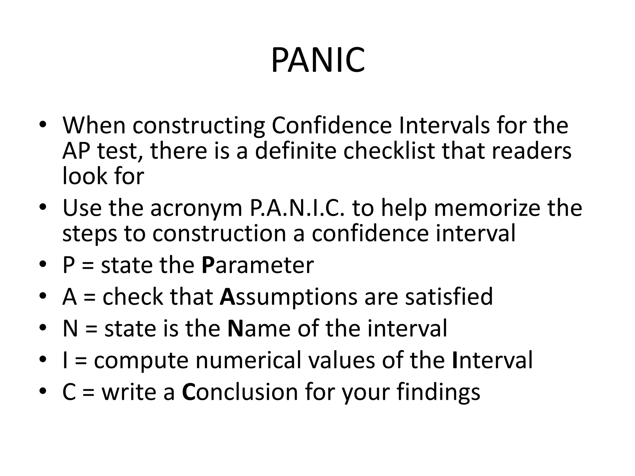 PANICWhen constructing Confidence Intervals for the AP test, there is a definite checklist that readers look forUse the acronym P.A.N.I.C. to help memorize the steps to construction a confidence intervalP = state the ParameterA = check that Assumptions are satisfiedN = state is the Name of the intervalI = compute numerical values of the IntervalC = write a Conclusion for your findings