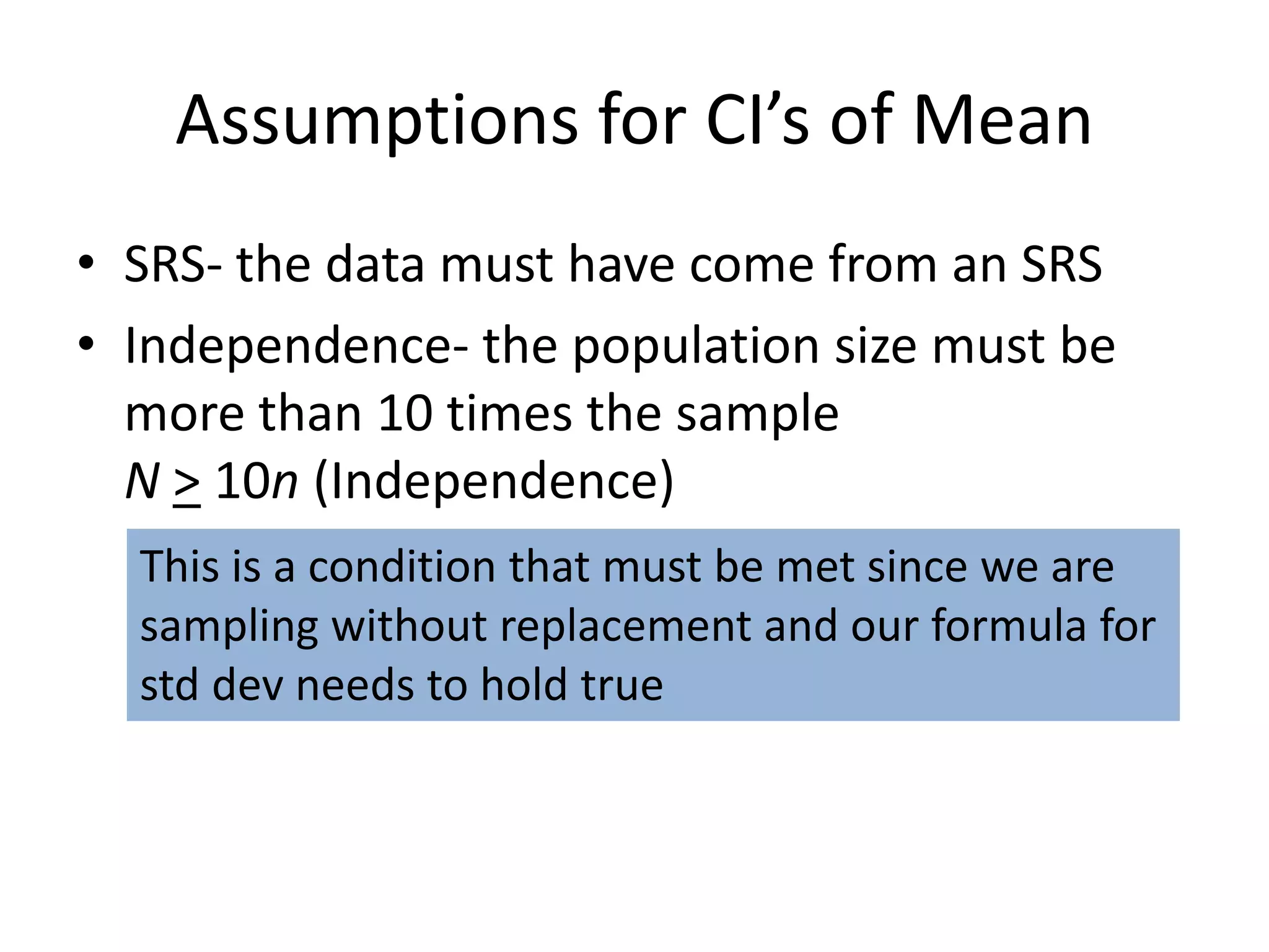 Assumptions for CI’s of MeanSRS- the data must have come from an SRSIndependence- the population size must be more than 10 times the sampleN> 10n (Independence)This is a condition that must be met since we are sampling without replacement and our formula forstd dev needs to hold true