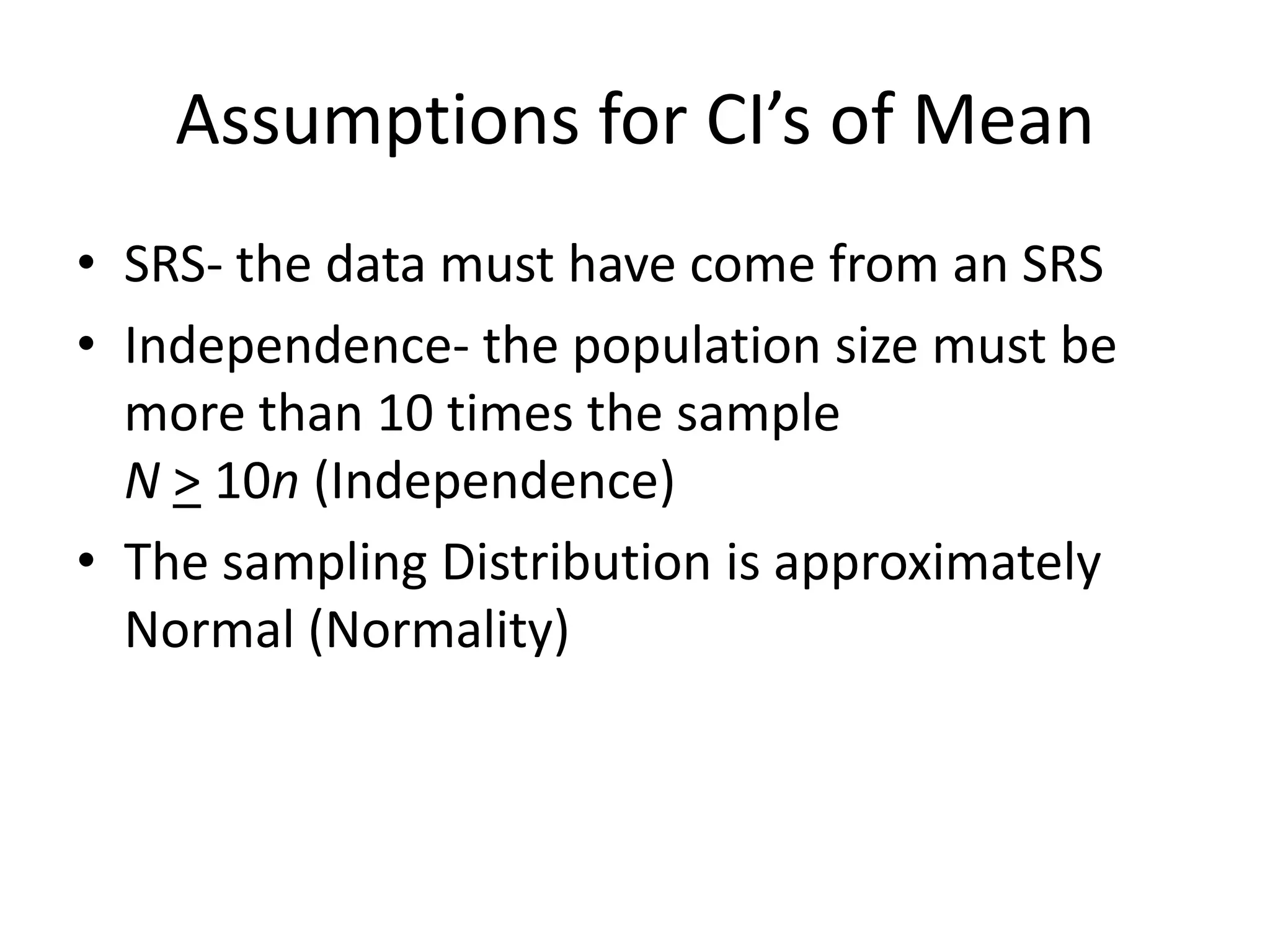 Assumptions for CI’s of MeanSRS- the data must have come from an SRSIndependence- the population size must be more than 10 times the sampleN> 10n (Independence)The sampling Distribution is approximately Normal (Normality)
