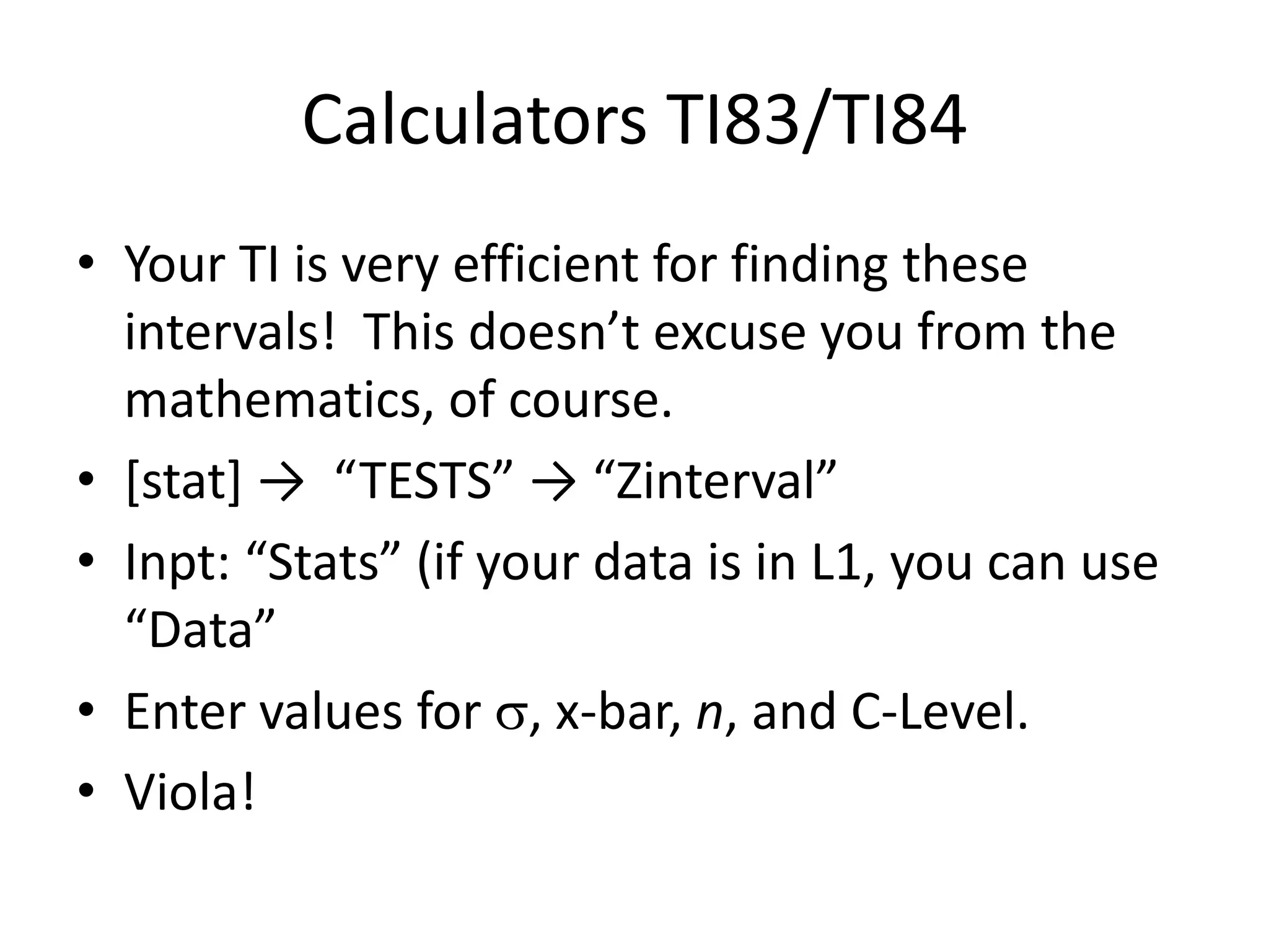 Calculators TI83/TI84Your TI is very efficient for finding these intervals!  This doesn’t excuse you from the mathematics, of course.[stat] ->  “TESTS” -> “Zinterval”Inpt: “Stats” (if your data is in L1, you can use “Data”Enter values for , x-bar, n, and C-Level.Viola!