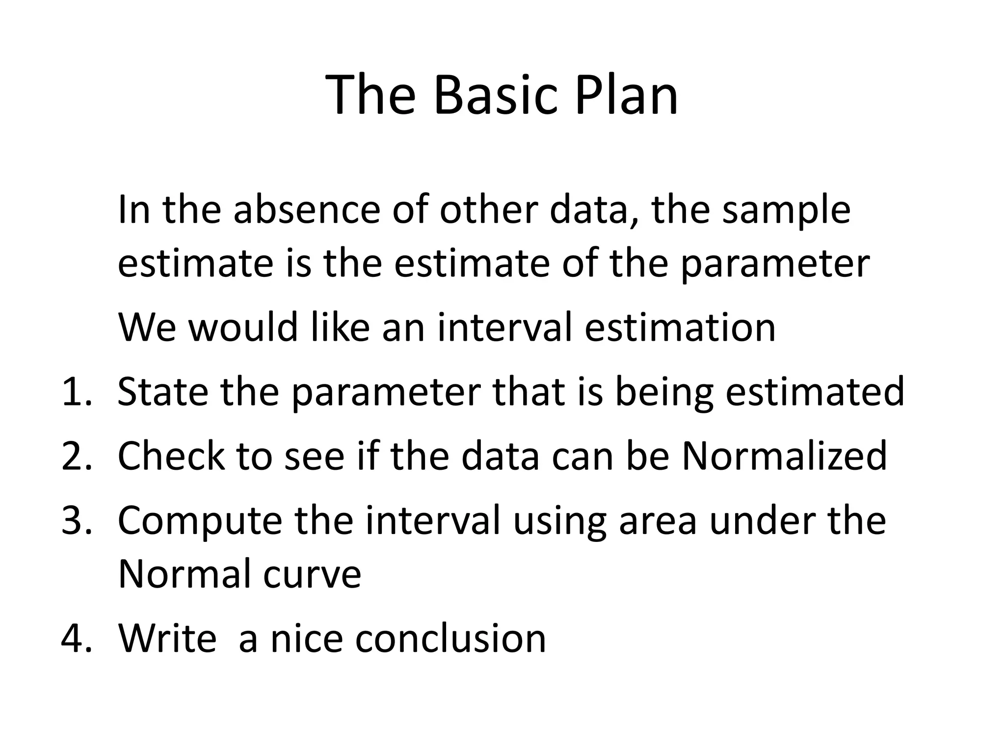 The Basic Plan	In the absence of other data, the sample estimate is the estimate of the parameterWe would like an interval estimationState the parameter that is being estimatedCheck to see if the data can be NormalizedCompute the interval using area under the Normal curveWrite  a nice conclusion
