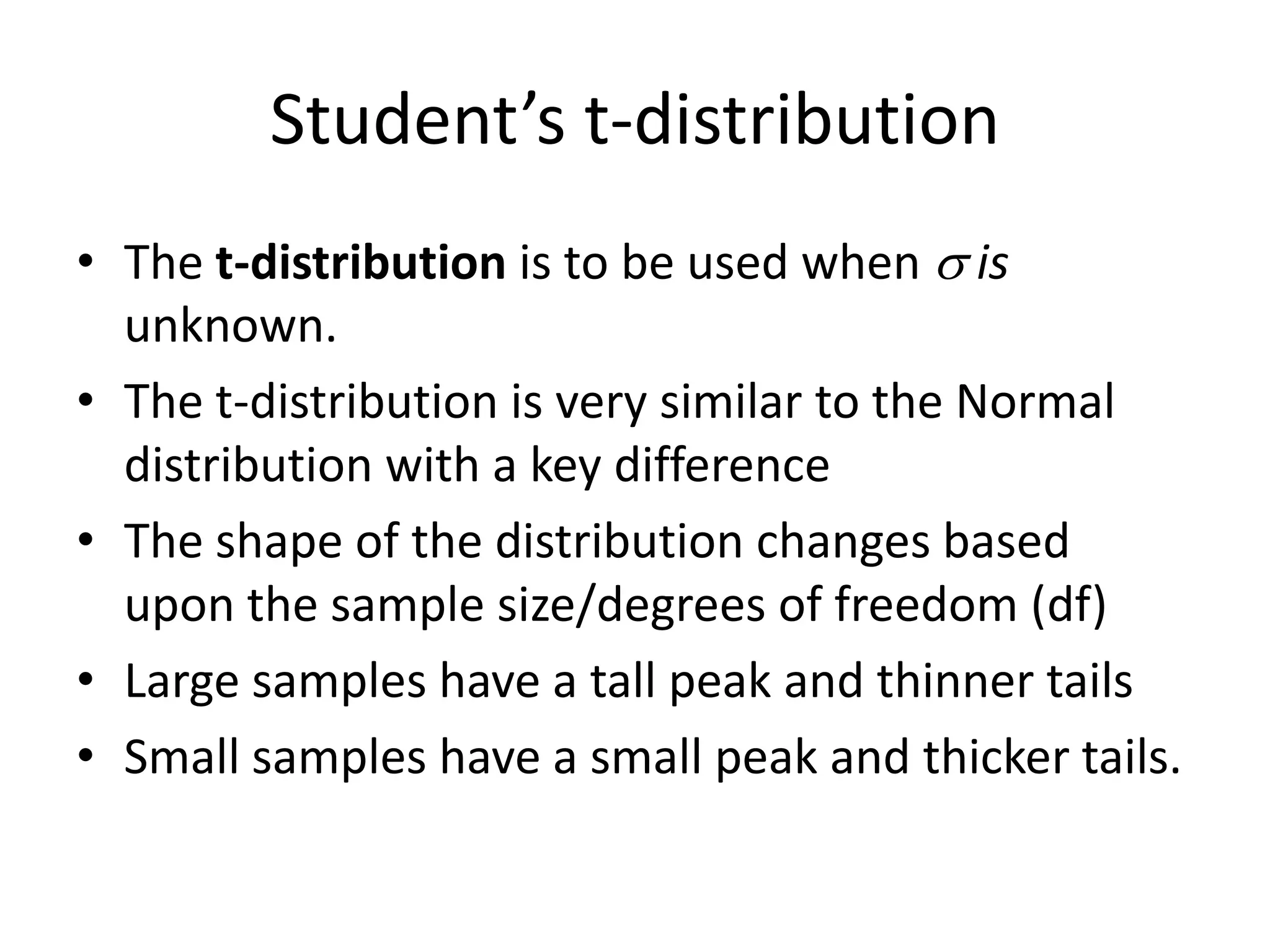 Student’s t-distributionThe t-distribution is to be used when  is unknown.The t-distribution is very similar to the Normal distribution with a key differenceThe shape of the distribution changes based upon the sample size/degrees of freedom (df)Large samples have a tall peak and thinner tailsSmall samples have a small peak and thicker tails.