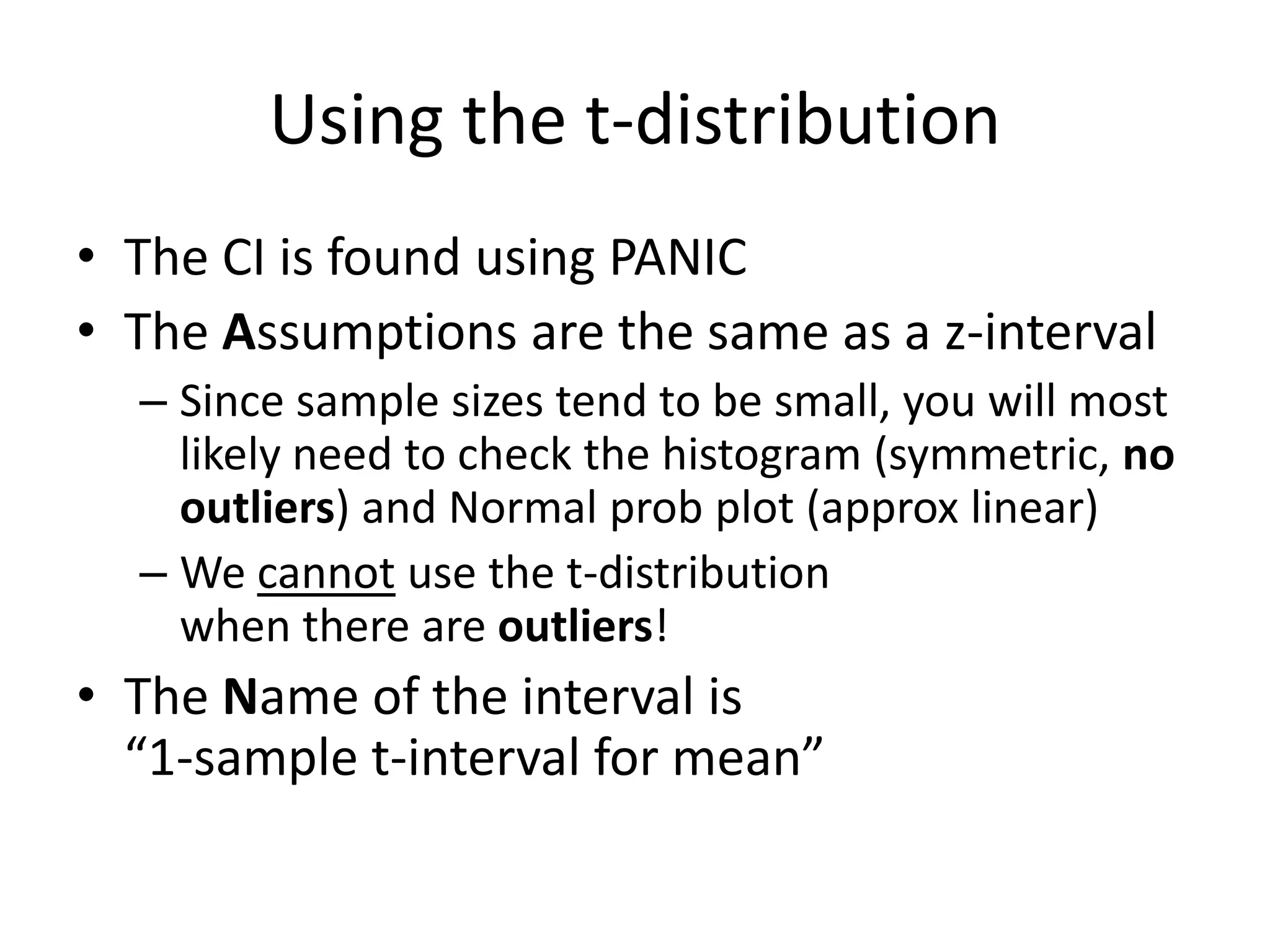Using the t-distributionThe CI is found using PANICThe Assumptions are the same as a z-intervalSince sample sizes tend to be small, you will most likely need to check the histogram (symmetric, no outliers) and Normal prob plot (approx linear)We cannot use the t-distribution when there are outliers!The Name of the interval is “1-sample t-interval for mean”