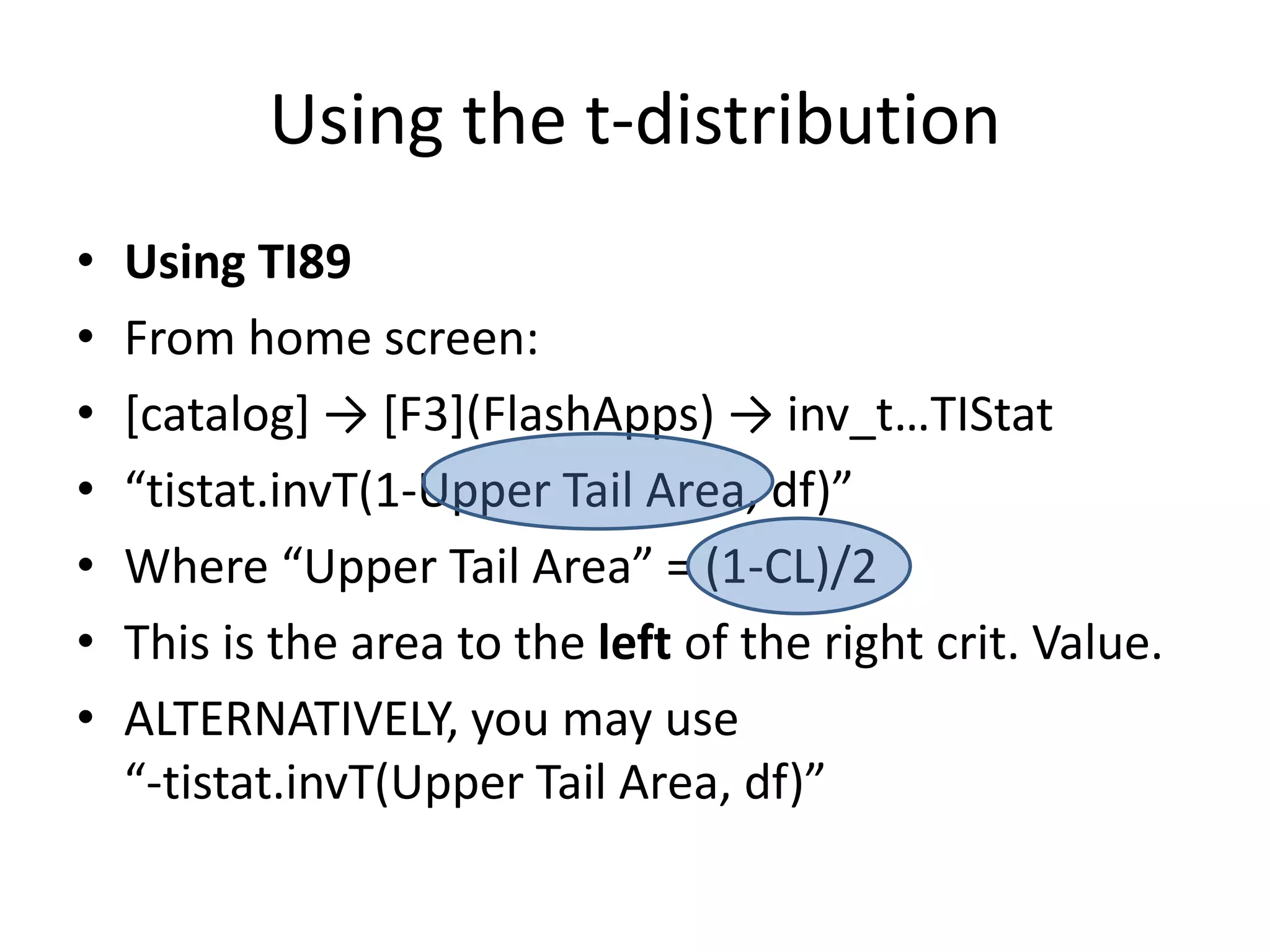Using the t-distributionUsing TI89From home screen:[catalog] -> [F3](FlashApps) -> inv_t…TIStat“tistat.invT(1-Upper Tail Area, df)”Where “Upper Tail Area” = (1-CL)/2This is the area to the left of the right crit. Value.ALTERNATIVELY, you may use“-tistat.invT(Upper Tail Area, df)”