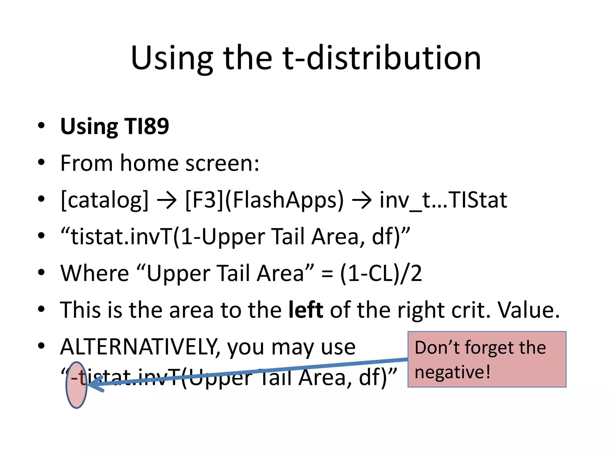 Using the t-distributionUsing TI89From home screen:[catalog] -> [F3](FlashApps) -> inv_t…TIStat“tistat.invT(1-Upper Tail Area, df)”Where “Upper Tail Area” = (1-CL)/2This is the area to the left of the right crit. Value.ALTERNATIVELY, you may use“-tistat.invT(Upper Tail Area, df)”Don’t forget the negative!