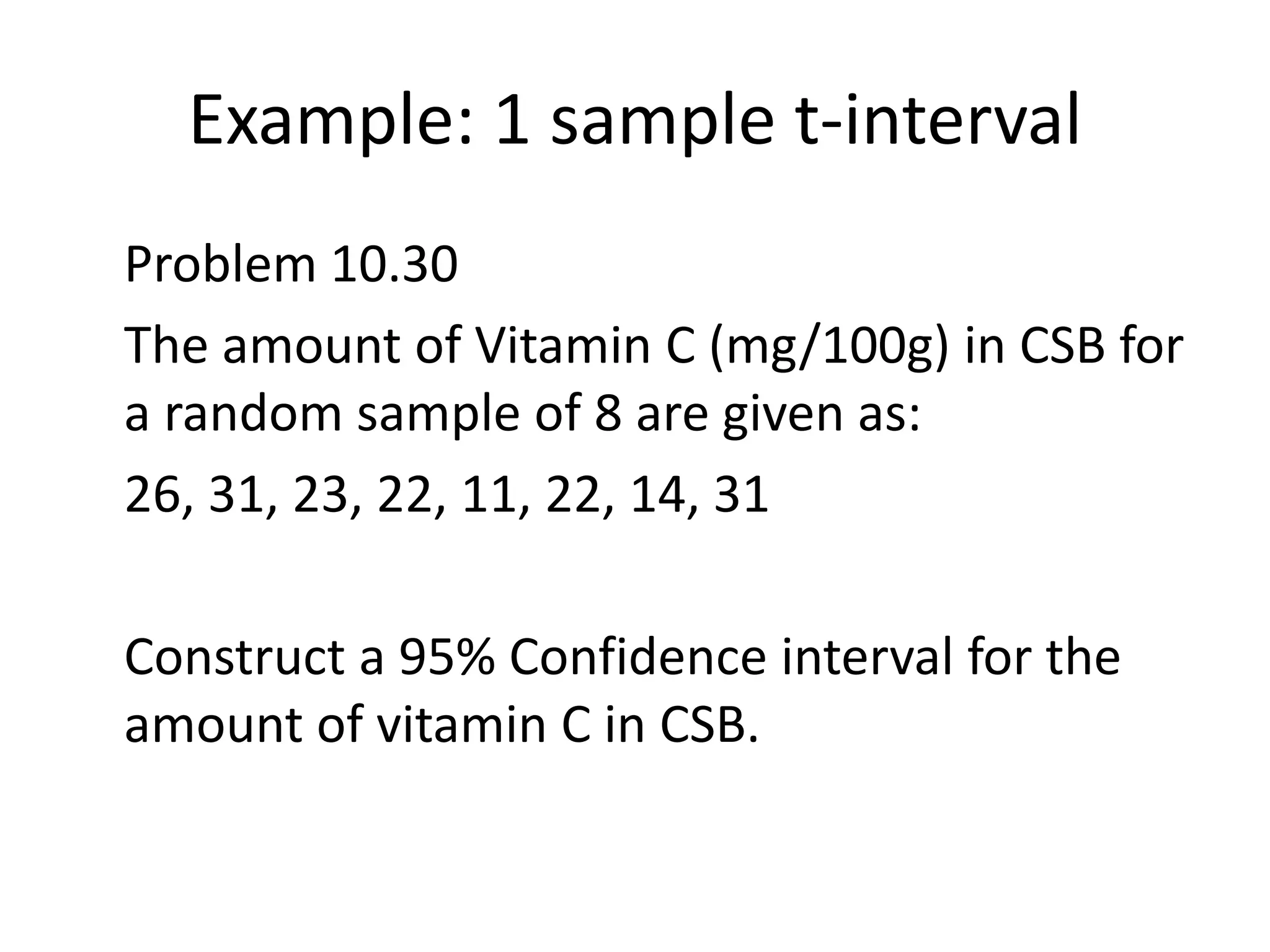Example: 1 sample t-interval	Problem 10.30	The amount of Vitamin C (mg/100g) in CSB for a random sample of 8 are given as:	26, 31, 23, 22, 11, 22, 14, 31	Construct a 95% Confidence interval for the amount of vitamin C in CSB.