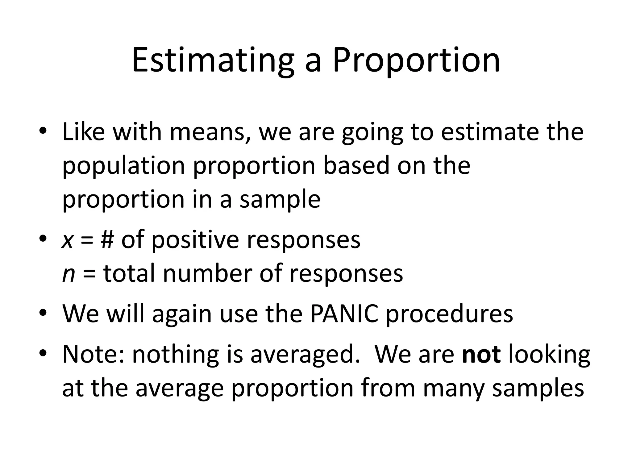 Estimating a ProportionLike with means, we are going to estimate the population proportion based on the proportion in a samplex = # of positive responsesn = total number of responsesWe will again use the PANIC proceduresNote: nothing is averaged.  We are not looking at the average proportion from many samples
