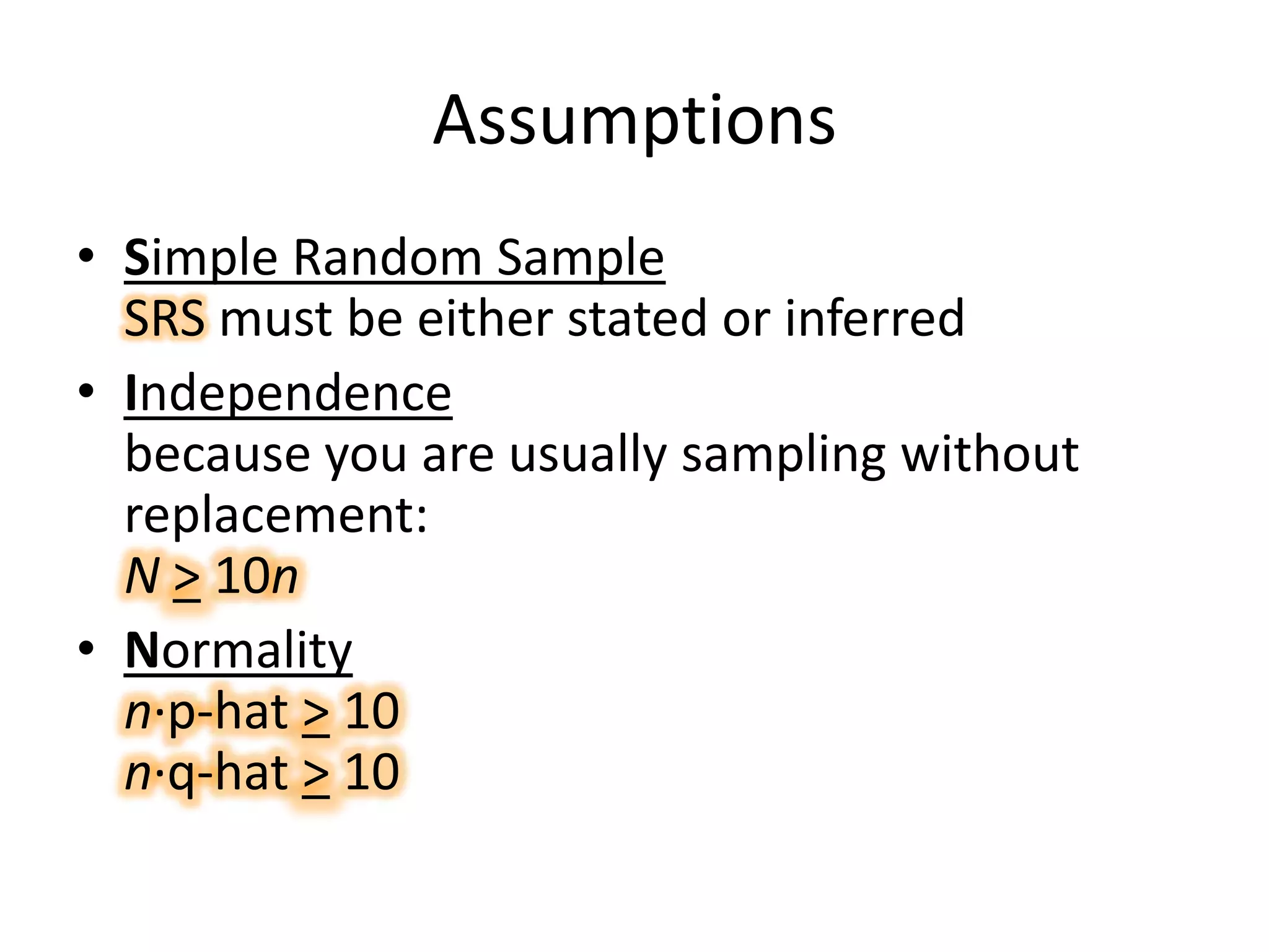 AssumptionsSimple Random Sample SRS must be either stated or inferredIndependencebecause you are usually sampling without replacement:N> 10nNormalityn·p-hat > 10n·q-hat > 10
