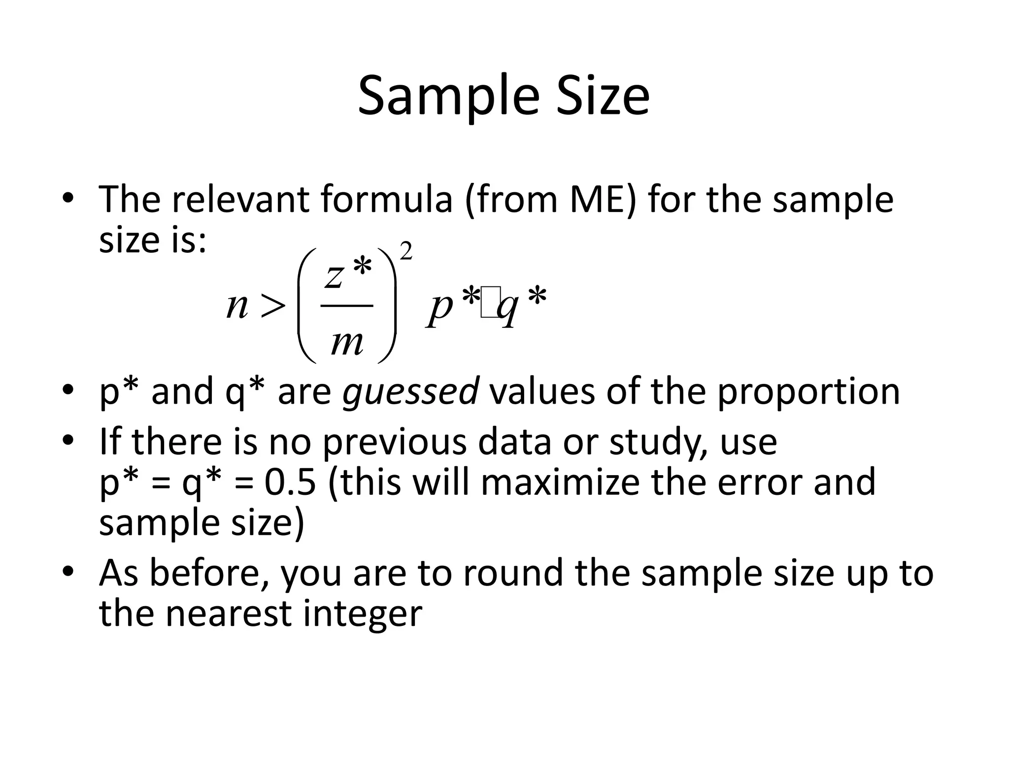 Sample SizeThe relevant formula (from ME) for the sample size is:p* and q* are guessed values of the proportionIf there is no previous data or study, use p* = q* = 0.5 (this will maximize the error and sample size)As before, you are to round the sample size up to the nearest integer
