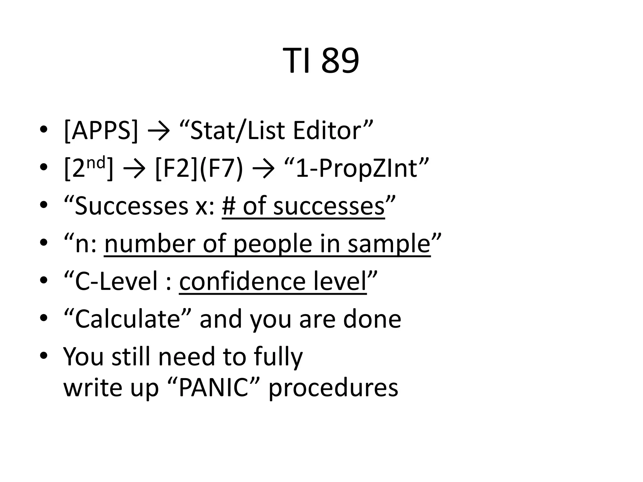 TI 89[APPS] -> “Stat/List Editor”[2nd] -> [F2](F7) -> “1-PropZInt”“Successes x: # of successes”“n: number of people in sample”“C-Level : confidence level”“Calculate” and you are doneYou still need to fully write up “PANIC” procedures