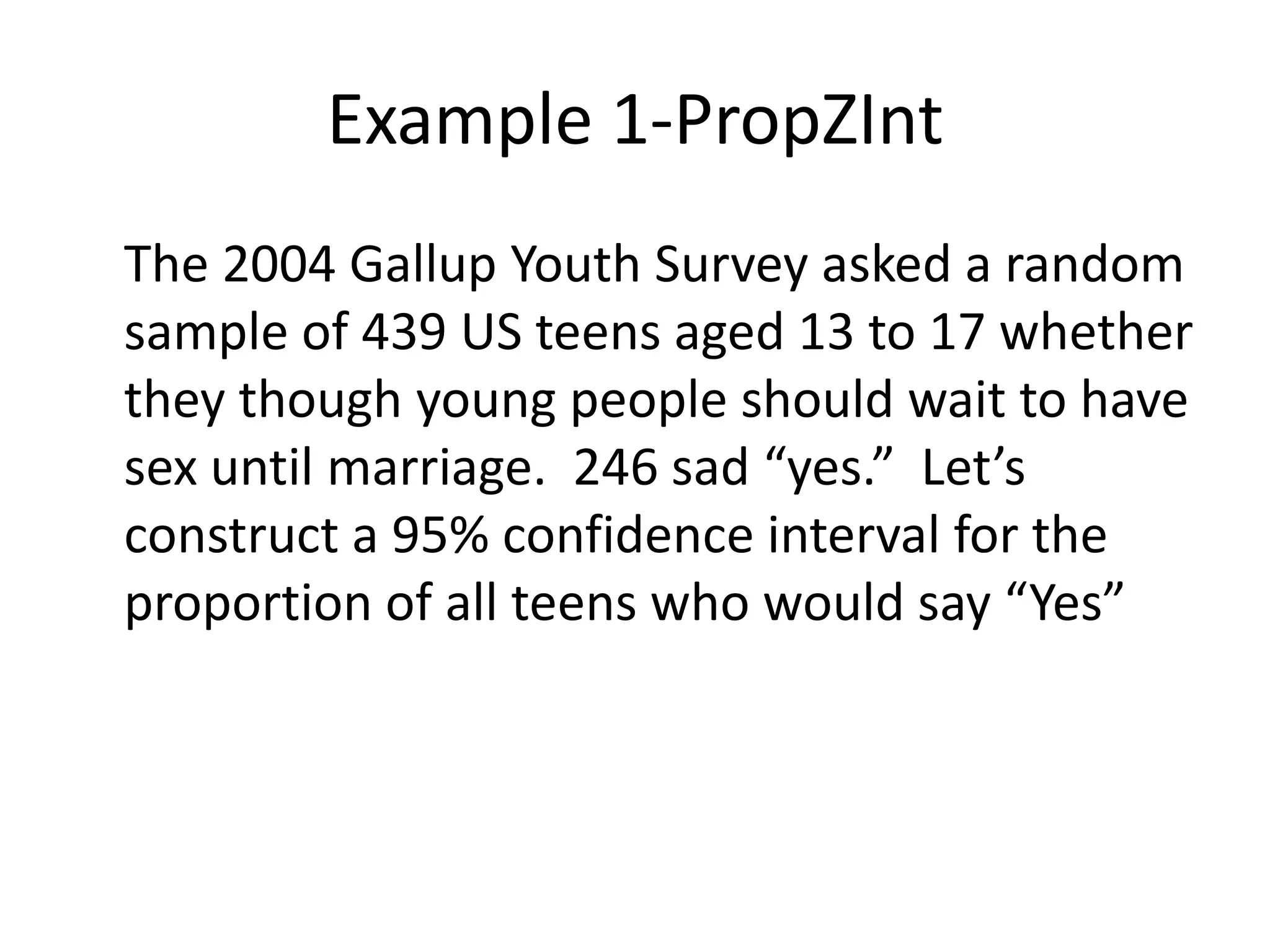 Example 1-PropZInt	The 2004 Gallup Youth Survey asked a random sample of 439 US teens aged 13 to 17 whether they though young people should wait to have sex until marriage.  246 sad “yes.”  Let’s construct a 95% confidence interval for the proportion of all teens who would say “Yes”
