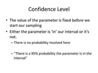 Confidence LevelThe value of the parameter is fixed before we start our samplingEither the parameter is ‘in’ our interval or it’s not.There is no probability involved here“There is a 95% probability the parameter is in the interval”