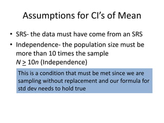 Assumptions for CI’s of MeanSRS- the data must have come from an SRSIndependence- the population size must be more than 10 times the sampleN> 10n (Independence)This is a condition that must be met since we are sampling without replacement and our formula forstd dev needs to hold true