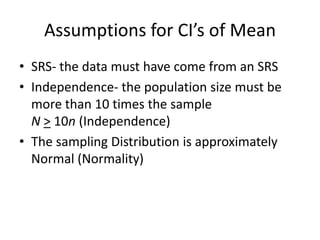 Assumptions for CI’s of MeanSRS- the data must have come from an SRSIndependence- the population size must be more than 10 times the sampleN> 10n (Independence)The sampling Distribution is approximately Normal (Normality)