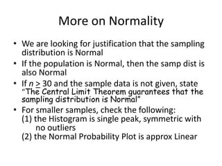 More on NormalityWe are looking for justification that the sampling distribution is NormalIf the population is Normal, then the samp dist is also NormalIf n> 30 and the sample data is not given, state “The Central Limit Theorem guarantees that the sampling distribution is Normal”For smaller samples, check the following:(1) the Histogram is single peak, symmetric with 	no outliers(2) the Normal Probability Plot is approx Linear
