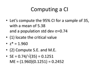 Computing a CILet’s compute the 95% CI for a sample of 35, with a mean of 5.38 and a population std dev =0.74(1) locate the critical valuez* = 1.960(2) Compute S.E. and M.E.SE = 0.74/(35) = 0.1251ME = (1.960)(0.1251) = 0.2452