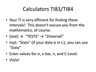 Calculators TI83/TI84Your TI is very efficient for finding these intervals!  This doesn’t excuse you from the mathematics, of course.[stat] ->  “TESTS” -> “Zinterval”Inpt: “Stats” (if your data is in L1, you can use “Data”Enter values for , x-bar, n, and C-Level.Viola!