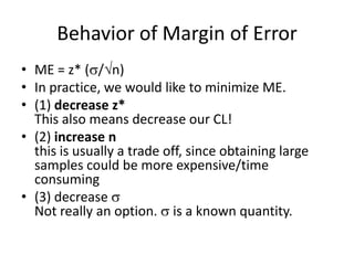 Behavior of Margin of ErrorME = z* (/n)In practice, we would like to minimize ME.(1) decrease z* This also means decrease our CL!(2) increase nthis is usually a trade off, since obtaining large samples could be more expensive/time consuming(3) decrease Not really an option.  is a known quantity.