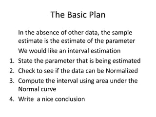 The Basic Plan	In the absence of other data, the sample estimate is the estimate of the parameterWe would like an interval estimationState the parameter that is being estimatedCheck to see if the data can be NormalizedCompute the interval using area under the Normal curveWrite  a nice conclusion